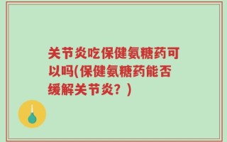 关节炎吃保健氨糖药可以吗(保健氨糖药能否缓解关节炎？)