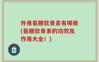外用氨糖软骨素有哪些(氨糖软骨素的功效及作用大全！)