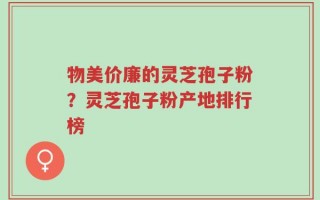 物美价廉的灵芝孢子粉？灵芝孢子粉产地排行榜