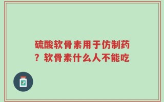 硫酸软骨素用于仿制药？软骨素什么人不能吃