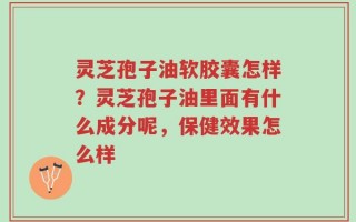 灵芝孢子油软胶囊怎样？灵芝孢子油里面有什么成分呢，保健效果怎么样