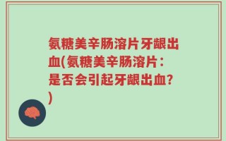 氨糖美辛肠溶片牙龈出血(氨糖美辛肠溶片：是否会引起牙龈出血？)