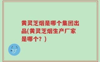黄灵芝烟是哪个集团出品(黄灵芝烟生产厂家是哪个？)