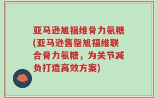 亚马逊旭福维骨力氨糖(亚马逊售罄旭福维联合骨力氨糖，为关节减负打造高效方案)