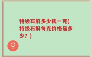特级石斛多少钱一克(特级石斛每克价格是多少？)