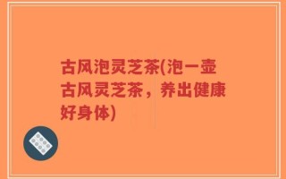 古风泡灵芝茶(泡一壶古风灵芝茶，养出健康好身体)