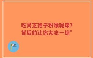 吃灵芝孢子粉喉咙痒？背后的让你大吃一惊”