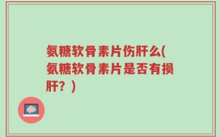 氨糖软骨素片伤肝么(氨糖软骨素片是否有损肝？)