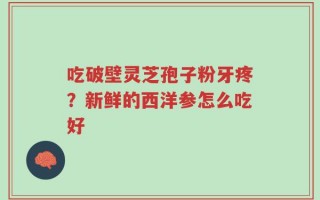 吃破壁灵芝孢子粉牙疼？新鲜的西洋参怎么吃好