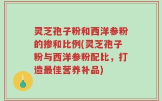 灵芝孢子粉和西洋参粉的掺和比例(灵芝孢子粉与西洋参粉配比，打造最佳营养补品)