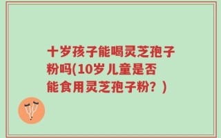 十岁孩子能喝灵芝孢子粉吗(10岁儿童是否能食用灵芝孢子粉？)