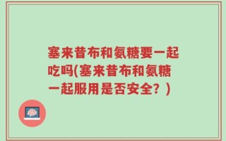 塞来昔布和氨糖要一起吃吗(塞来昔布和氨糖一起服用是否安全？)