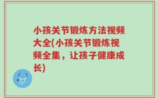 小孩关节锻炼方法视频大全(小孩关节锻炼视频全集，让孩子健康成长)