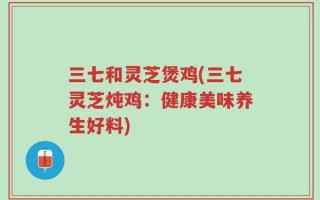 三七和灵芝煲鸡(三七灵芝炖鸡：健康美味养生好料)