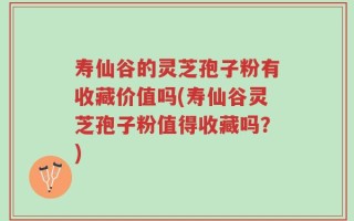 寿仙谷的灵芝孢子粉有收藏价值吗(寿仙谷灵芝孢子粉值得收藏吗？)