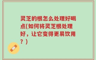 灵芝的根怎么处理好喝点(如何将灵芝根处理好，让它变得更易饮用？)