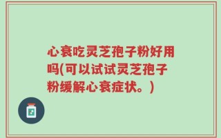 心衰吃灵芝孢子粉好用吗(可以试试灵芝孢子粉缓解心衰症状。)