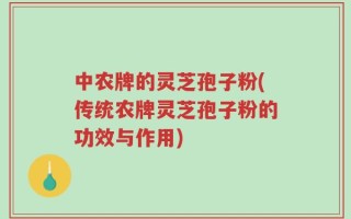 中农牌的灵芝孢子粉(传统农牌灵芝孢子粉的功效与作用)