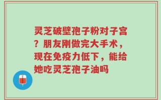 灵芝破壁孢子粉对子宫？朋友刚做完大手术，现在免疫力低下，能给她吃灵芝孢子油吗