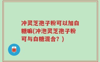 冲灵芝孢子粉可以加白糖嘛(冲泡灵芝孢子粉可与白糖混合？)