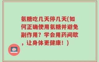 氨糖吃几天停几天(如何正确使用氨糖并避免副作用？学会用药间歇，让身体更健康！)