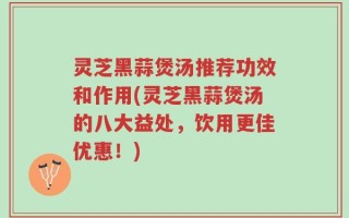 灵芝黑蒜煲汤推荐功效和作用(灵芝黑蒜煲汤的八大益处，饮用更佳优惠！)
