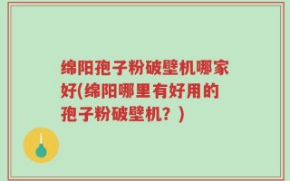 绵阳孢子粉破壁机哪家好(绵阳哪里有好用的孢子粉破壁机？)