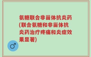 氨糖联合非甾体抗炎药(联合氨糖和非甾体抗炎药治疗疼痛和炎症效果显著)