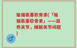 旭福氨基软骨素(「旭福氨基软骨素」——滋养关节，缓解关节问题)