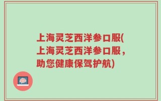 上海灵芝西洋参口服(上海灵芝西洋参口服，助您健康保驾护航)