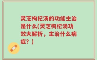 灵芝枸杞汤的功能主治是什么(灵芝枸杞汤功效大解析，主治什么病症？)