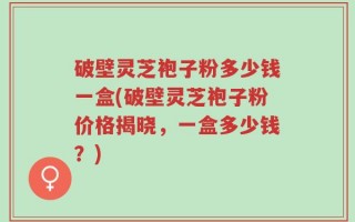 破壁灵芝袍子粉多少钱一盒(破壁灵芝袍子粉价格揭晓，一盒多少钱？)