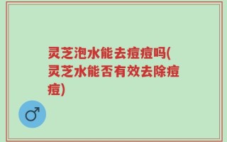 灵芝泡水能去痘痘吗(灵芝水能否有效去除痘痘)
