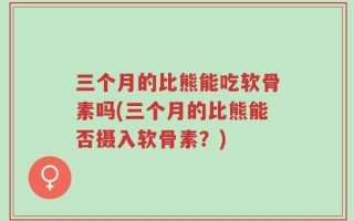 三个月的比熊能吃软骨素吗(三个月的比熊能否摄入软骨素？)