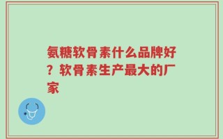 氨糖软骨素什么品牌好？软骨素生产最大的厂家