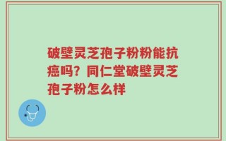 破壁灵芝孢子粉粉能抗癌吗？同仁堂破壁灵芝孢子粉怎么样