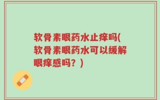 软骨素眼药水止痒吗(软骨素眼药水可以缓解眼痒感吗？)