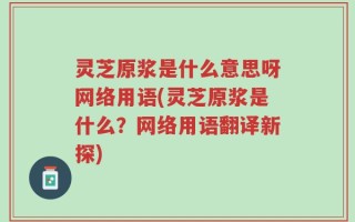 灵芝原浆是什么意思呀网络用语(灵芝原浆是什么？网络用语翻译新探)