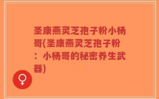 圣康燕灵芝孢子粉小杨哥(圣康燕灵芝孢子粉：小杨哥的秘密养生武器)