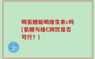 喝氨糖能喝维生素c吗(氨糖与维C同饮是否可行？)