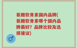 氨糖软骨素国内品牌(氨糖软骨素哪个国内品牌最好？品牌比较及选择建议)