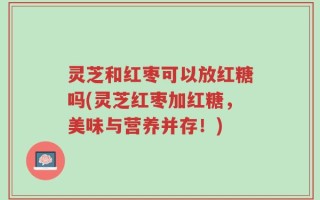 灵芝和红枣可以放红糖吗(灵芝红枣加红糖，美味与营养并存！)