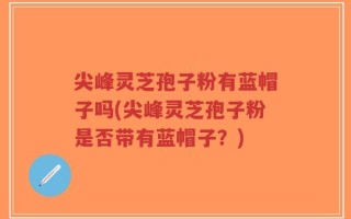 尖峰灵芝孢子粉有蓝帽子吗(尖峰灵芝孢子粉是否带有蓝帽子？)