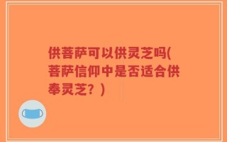 供菩萨可以供灵芝吗(菩萨信仰中是否适合供奉灵芝？)