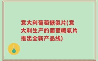 意大利葡萄糖氨片(意大利生产的葡萄糖氨片推出全新产品线)