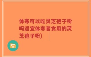 体寒可以吃灵芝孢子粉吗适宜体寒者食用的灵芝孢子粉)