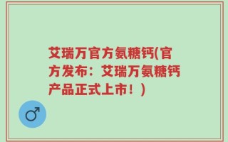 艾瑞万官方氨糖钙(官方发布：艾瑞万氨糖钙产品正式上市！)