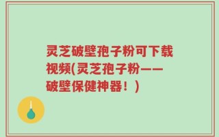 灵芝破壁孢子粉可下载视频(灵芝孢子粉——破壁保健神器！)