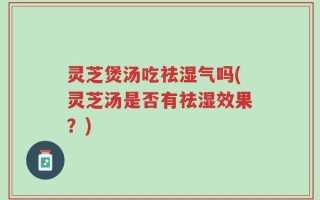 灵芝煲汤吃祛湿气吗(灵芝汤是否有祛湿效果？)