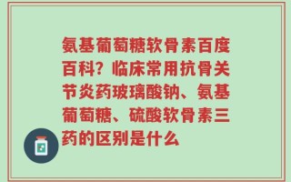 氨基葡萄糖软骨素百度百科？临床常用抗骨关节炎药玻璃酸钠、氨基葡萄糖、硫酸软骨素三药的区别是什么